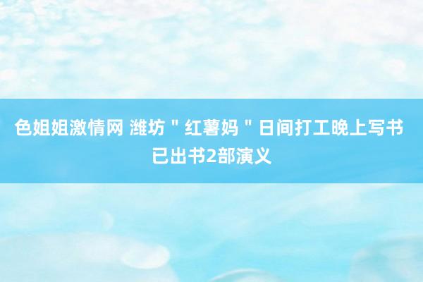 色姐姐激情网 潍坊＂红薯妈＂日间打工晚上写书 已出书2部演义