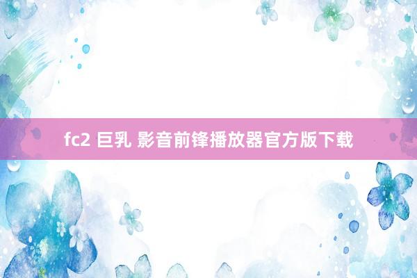 fc2 巨乳 影音前锋播放器官方版下载