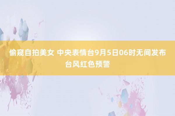 偷窥自拍美女 中央表情台9月5日06时无间发布台风红色预警