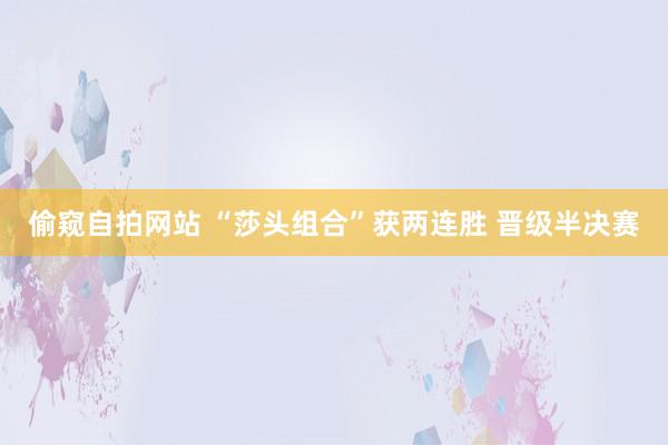 偷窥自拍网站 “莎头组合”获两连胜 晋级半决赛