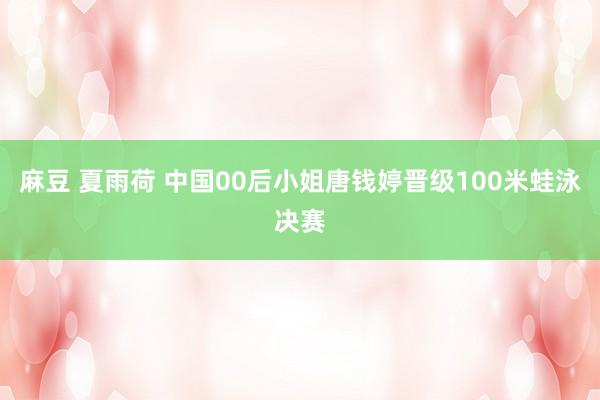 麻豆 夏雨荷 中国00后小姐唐钱婷晋级100米蛙泳决赛
