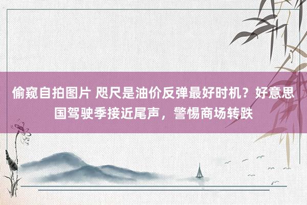偷窥自拍图片 咫尺是油价反弹最好时机？好意思国驾驶季接近尾声，警惕商场转跌