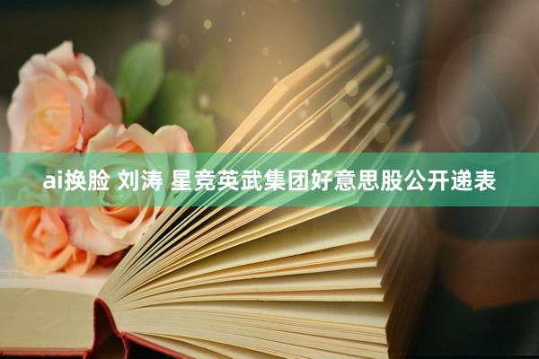 ai换脸 刘涛 星竞英武集团好意思股公开递表