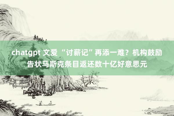 chatgpt 文爱 “讨薪记”再添一难？机构鼓励告状马斯克条目返还数十亿好意思元