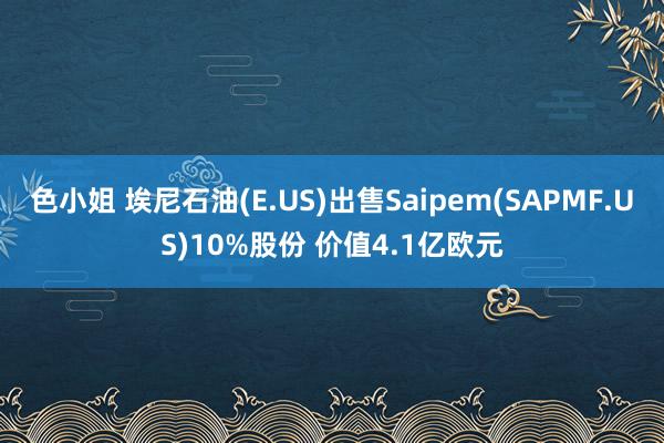 色小姐 埃尼石油(E.US)出售Saipem(SAPMF.US)10%股份 价值4.1亿欧元