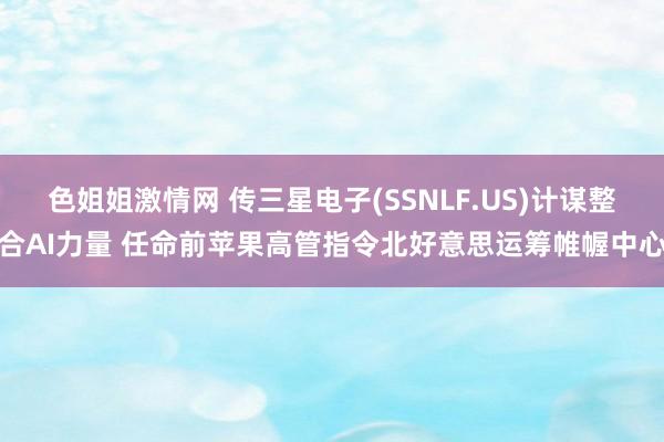 色姐姐激情网 传三星电子(SSNLF.US)计谋整合AI力量 任命前苹果高管指令北好意思运筹帷幄中心