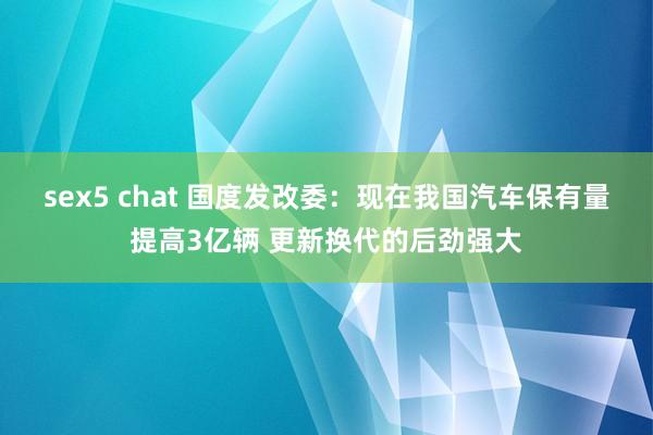 sex5 chat 国度发改委：现在我国汽车保有量提高3亿辆 更新换代的后劲强大