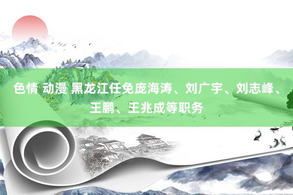 色情 动漫 黑龙江任免庞海涛、刘广宇、刘志峰、王鹏、王兆成等职务