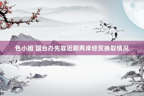色小姐 国台办先容近期两岸经贸换取情况