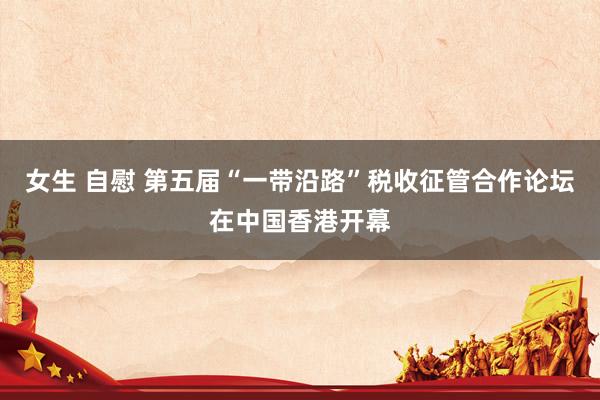 女生 自慰 第五届“一带沿路”税收征管合作论坛在中国香港开幕