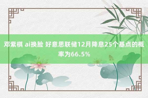 邓紫棋 ai换脸 好意思联储12月降息25个基点的概率为66.5%