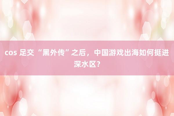 cos 足交 “黑外传”之后，中国游戏出海如何挺进深水区？