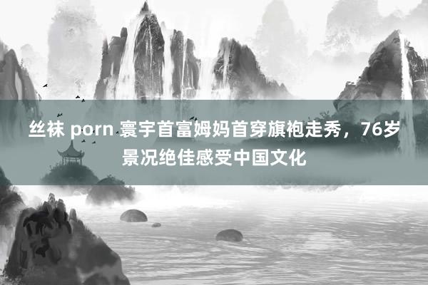 丝袜 porn 寰宇首富姆妈首穿旗袍走秀，76岁景况绝佳感受中国文化