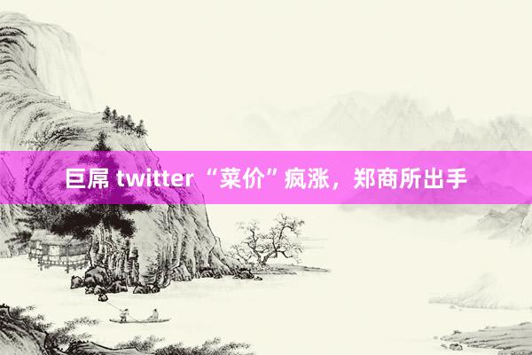 巨屌 twitter “菜价”疯涨，郑商所出手