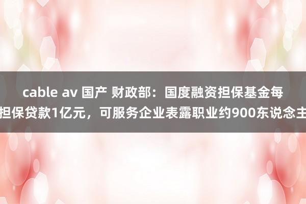 cable av 国产 财政部：国度融资担保基金每担保贷款1亿元，可服务企业表露职业约900东说念主
