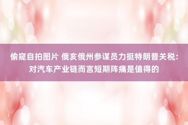 偷窥自拍图片 俄亥俄州参谋员力挺特朗普关税：对汽车产业链而言短期阵痛是值得的