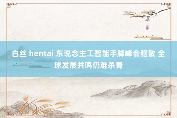 白丝 hentai 东说念主工智能手脚峰会驱散 全球发展共鸣仍难杀青
