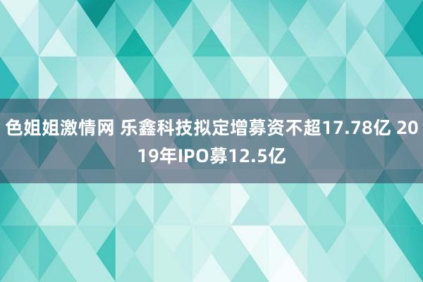 色姐姐激情网 乐鑫科技拟定增募资不超17.78亿 2019年IPO募12.5亿