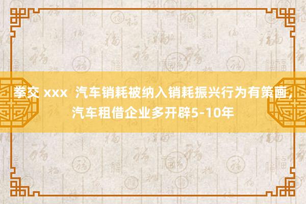 拳交 xxx  汽车销耗被纳入销耗振兴行为有策画，汽车租借企业多开辟5-10年