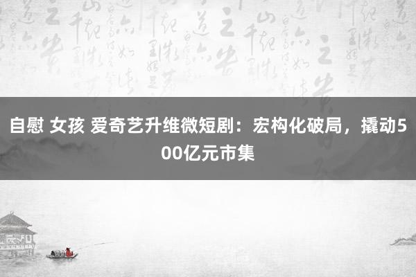 自慰 女孩 爱奇艺升维微短剧：宏构化破局，撬动500亿元市集