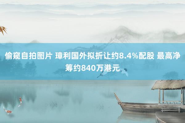 偷窥自拍图片 璋利国外拟折让约8.4%配股 最高净筹约840万港元