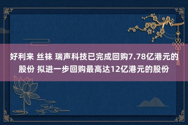 好利来 丝袜 瑞声科技已完成回购7.78亿港元的股份 拟进一步回购最高达12亿港元的股份